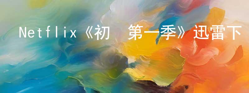 陳斌堂發布Netflix《初戀第一季》迅雷下載/在線觀看/百度云-都市/情感-美劇天堂